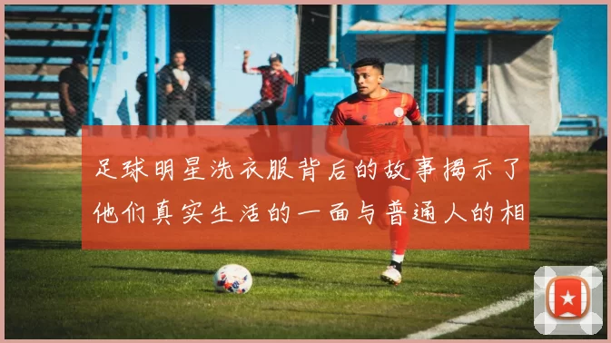 足球明星洗衣服背后的故事揭示了他们真实生活的一面与普通人的相似之处