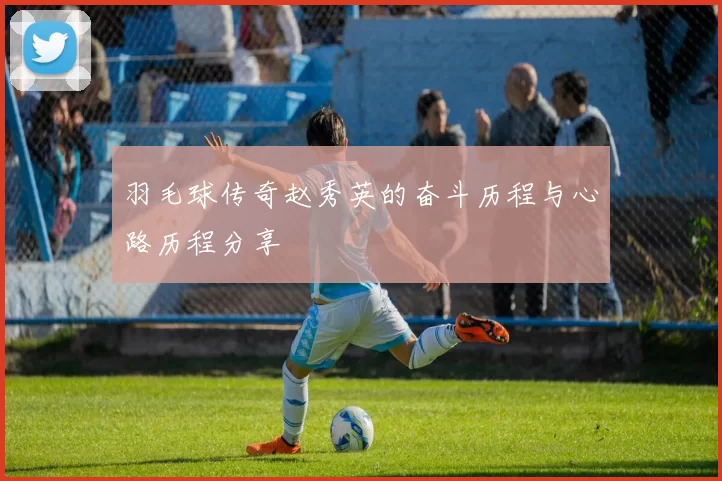 羽毛球传奇赵秀英的奋斗历程与心路历程分享