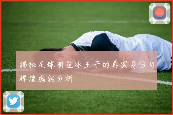 揭秘足球明星冰王子的真实身份与辉煌成就分析