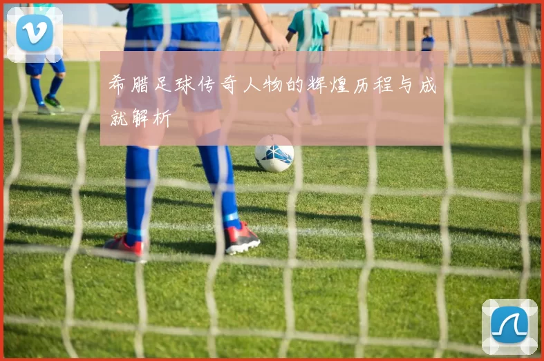 希腊足球传奇人物的辉煌历程与成就解析