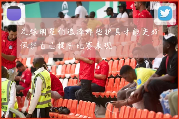 足球明星们选择哪些护具才能更好保护自己提升比赛表现