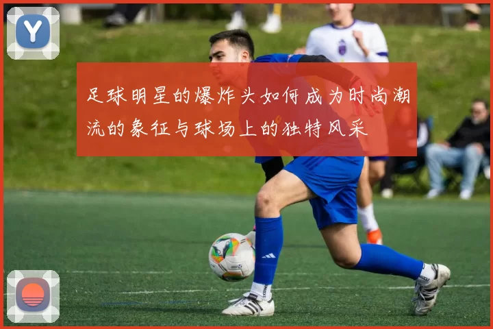 足球明星的爆炸头如何成为时尚潮流的象征与球场上的独特风采
