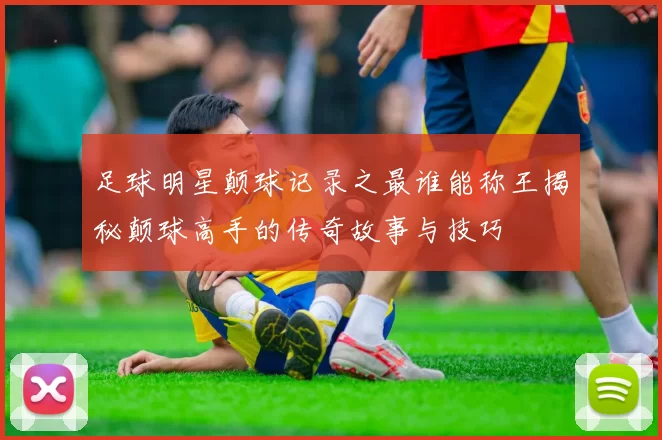 足球明星颠球记录之最谁能称王揭秘颠球高手的传奇故事与技巧