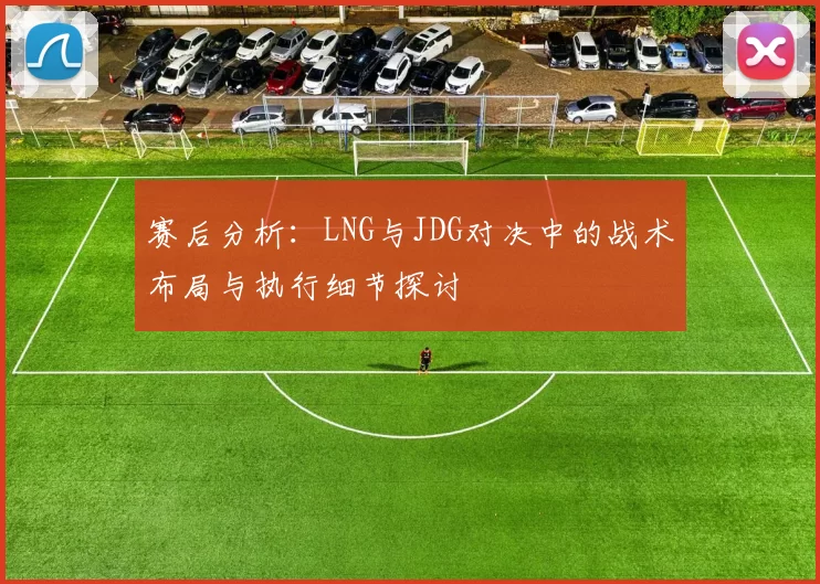 赛后分析：LNG与JDG对决中的战术布局与执行细节探讨
