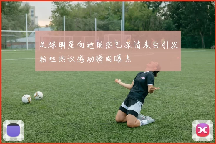 足球明星向迪丽热巴深情表白引发粉丝热议感动瞬间曝光