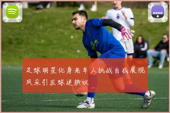 足球明星化身老年人挑战自我展现风采引发球迷热议