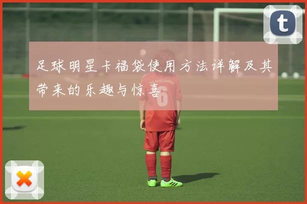 足球明星卡福袋使用方法详解及其带来的乐趣与惊喜