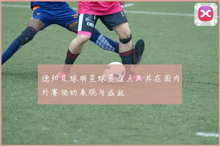 德阳足球明星球员盘点及其在国内外赛场的表现与成就
