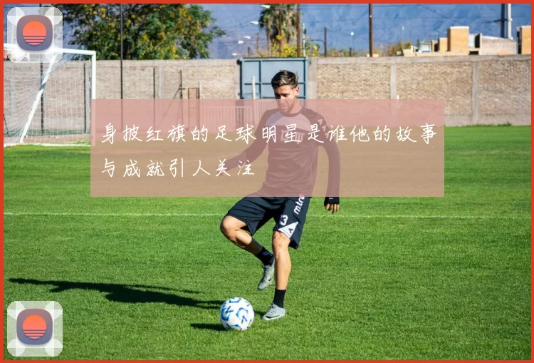 身披红旗的足球明星是谁他的故事与成就引人关注