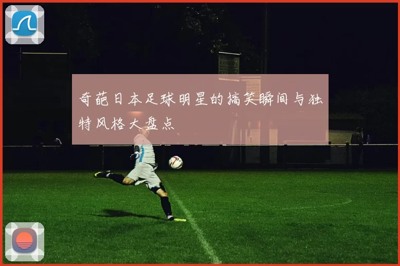 奇葩日本足球明星的搞笑瞬间与独特风格大盘点