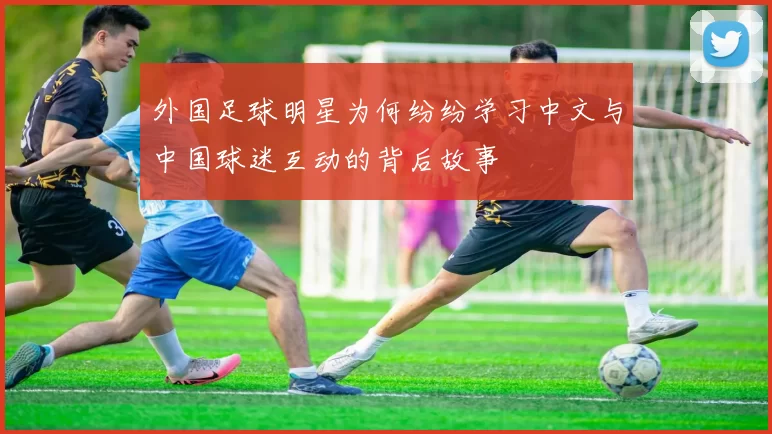 外国足球明星为何纷纷学习中文与中国球迷互动的背后故事