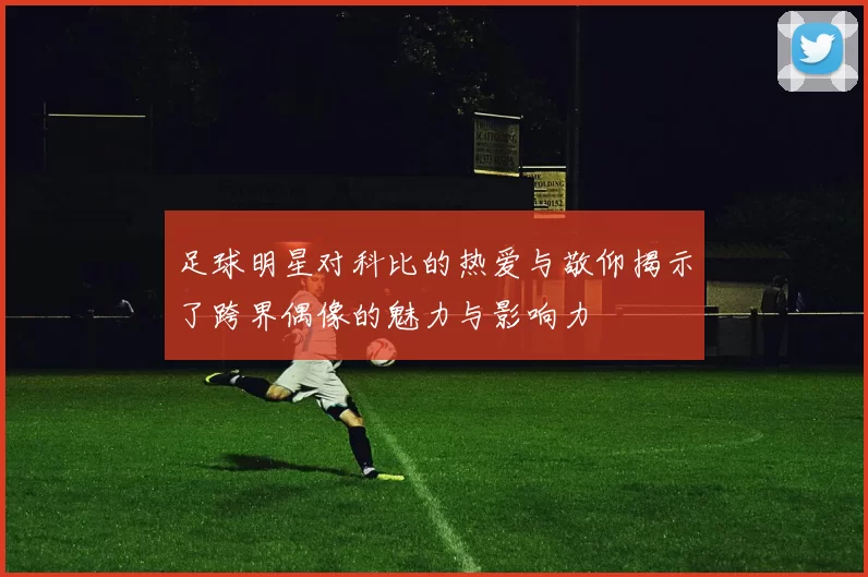 足球明星对科比的热爱与敬仰揭示了跨界偶像的魅力与影响力