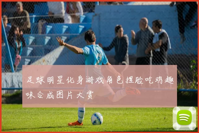 足球明星化身游戏角色捏脸吃鸡趣味合成图片大赏