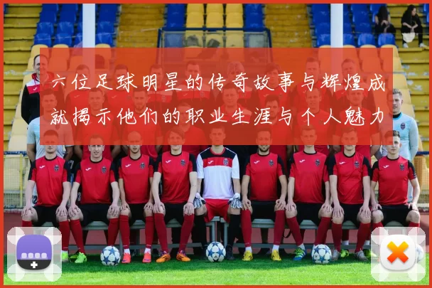 六位足球明星的传奇故事与辉煌成就揭示他们的职业生涯与个人魅力