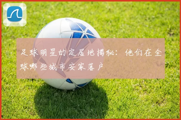 足球明星的定居地揭秘：他们在全球哪些城市安家落户