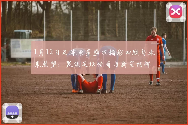 1月12日足球明星盛典精彩回顾与未来展望，聚焦足坛传奇与新星的辉煌瞬间