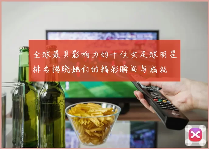 全球最具影响力的十位女足球明星排名揭晓她们的精彩瞬间与成就