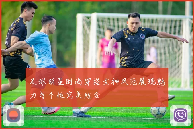 足球明星时尚穿搭女神风范展现魅力与个性完美结合