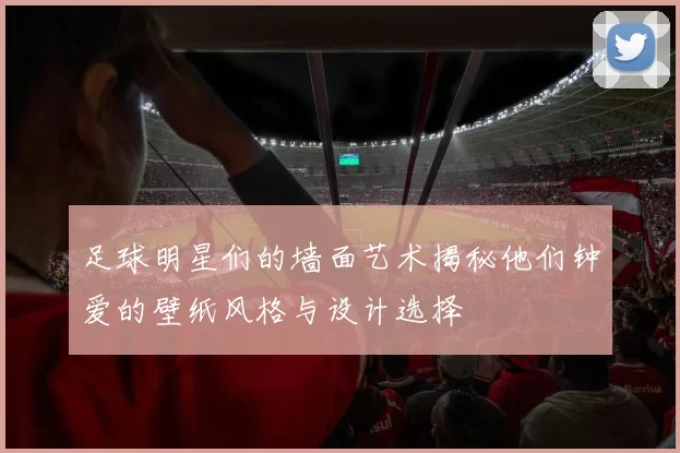 足球明星们的墙面艺术揭秘他们钟爱的壁纸风格与设计选择