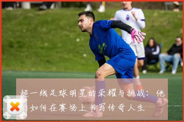 超一线足球明星的荣耀与挑战：他们如何在赛场上书写传奇人生