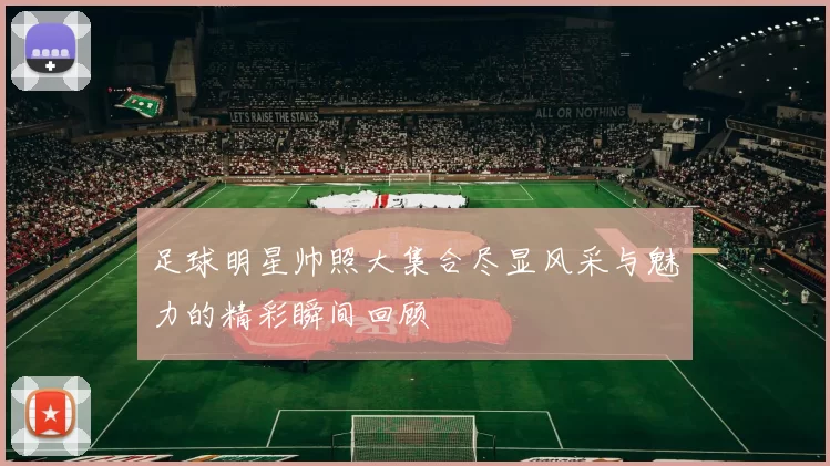 足球明星帅照大集合尽显风采与魅力的精彩瞬间回顾
