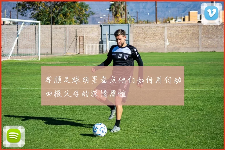 孝顺足球明星盘点他们如何用行动回报父母的深情厚谊